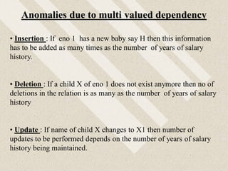 Anomalies due to multi valued dependency
• Insertion : If eno 1 has a new baby say H then this information
has to be added as many times as the number of years of salary
history.
• Deletion : If a child X of eno 1 does not exist anymore then no of
deletions in the relation is as many as the number of years of salary
history
• Update : If name of child X changes to X1 then number of
updates to be performed depends on the number of years of salary
history being maintained.
 