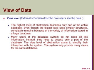 View of Data
 View level.(External schemata describe how users see the data. )
 The highest level of abstraction describes only part of the entire
database. Even though the logical level uses simpler structures,
complexity remains because of the variety of information stored in
a large database.
 Many users of the database system do not need all this
information; instead, they need to access only a part of the
database. The view level of abstraction exists to simplify their
interaction with the system. The system may provide many views
for the same database.
Slide 1- 8
 