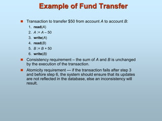 Example of Fund Transfer
 Transaction to transfer $50 from account A to account B:
1. read(A)
2. A := A – 50
3. write(A)
4. read(B)
5. B := B + 50
6. write(B)
 Consistency requirement – the sum of A and B is unchanged
by the execution of the transaction.
 Atomicity requirement — if the transaction fails after step 3
and before step 6, the system should ensure that its updates
are not reflected in the database, else an inconsistency will
result.
 