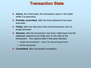 Transaction State
 Active, the initial state; the transaction stays in this state
while it is executing
 Partially committed, after the final statement has been
executed.
 Failed, after the discovery that normal execution can no
longer proceed.
 Aborted, after the transaction has been rolled back and the
database restored to its state prior to the start of the
transaction. Two options after it has been aborted:
 restart the transaction – only if no internal logical error
 kill the transaction
 Committed, after successful completion.
 