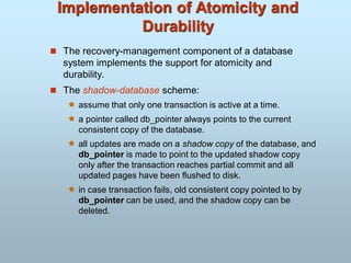 Implementation of Atomicity and
Durability
 The recovery-management component of a database
system implements the support for atomicity and
durability.
 The shadow-database scheme:
 assume that only one transaction is active at a time.
 a pointer called db_pointer always points to the current
consistent copy of the database.
 all updates are made on a shadow copy of the database, and
db_pointer is made to point to the updated shadow copy
only after the transaction reaches partial commit and all
updated pages have been flushed to disk.
 in case transaction fails, old consistent copy pointed to by
db_pointer can be used, and the shadow copy can be
deleted.
 
