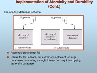 Implementation of Atomicity and Durability
(Cont.)
 Assumes disks to not fail
 Useful for text editors, but extremely inefficient for large
databases: executing a single transaction requires copying
the entire database.
The shadow-database scheme:
 