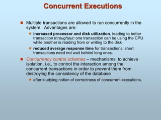 Concurrent Executions
 Multiple transactions are allowed to run concurrently in the
system. Advantages are:
 increased processor and disk utilization, leading to better
transaction throughput: one transaction can be using the CPU
while another is reading from or writing to the disk
 reduced average response time for transactions: short
transactions need not wait behind long ones.
 Concurrency control schemes – mechanisms to achieve
isolation, i.e., to control the interaction among the
concurrent transactions in order to prevent them from
destroying the consistency of the database
 after studying notion of correctness of concurrent executions.
 