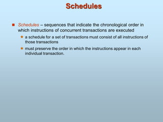Schedules
 Schedules – sequences that indicate the chronological order in
which instructions of concurrent transactions are executed
 a schedule for a set of transactions must consist of all instructions of
those transactions
 must preserve the order in which the instructions appear in each
individual transaction.
 