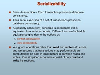 Serializability
 Basic Assumption – Each transaction preserves database
consistency.
 Thus serial execution of a set of transactions preserves
database consistency.
 A (possibly concurrent) schedule is serializable if it is
equivalent to a serial schedule. Different forms of schedule
equivalence give rise to the notions of:
1. conflict serializability
2. view serializability
 We ignore operations other than read and write instructions,
and we assume that transactions may perform arbitrary
computations on data in local buffers in between reads and
writes. Our simplified schedules consist of only read and
write instructions.
 