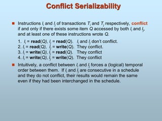 Conflict Serializability
 Instructions li and lj of transactions Ti and Tj respectively, conflict
if and only if there exists some item Q accessed by both li and lj,
and at least one of these instructions wrote Q.
1. li = read(Q), lj = read(Q). li and lj don’t conflict.
2. li = read(Q), lj = write(Q). They conflict.
3. li = write(Q), lj = read(Q). They conflict
4. li = write(Q), lj = write(Q). They conflict
 Intuitively, a conflict between li and lj forces a (logical) temporal
order between them. If li and lj are consecutive in a schedule
and they do not conflict, their results would remain the same
even if they had been interchanged in the schedule.
 