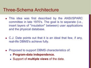 Three-Schema Architecture
 This idea was first described by the ANSI/SPARC
committee in late 1970's. The goal is to separate (i.e.,
insert layers of "insulation" between) user applications
and the physical database.
 C.J. Date points out that it is an ideal that few, if any,
real-life DBMS's achieve fully.
 Proposed to support DBMS characteristics of:
 Program-data independence.
 Support of multiple views of the data.
 
