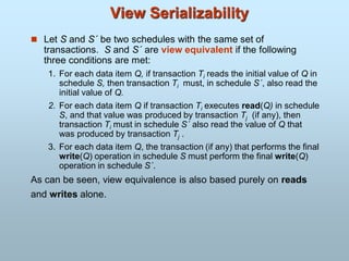 View Serializability
 Let S and S´ be two schedules with the same set of
transactions. S and S´ are view equivalent if the following
three conditions are met:
1. For each data item Q, if transaction Ti reads the initial value of Q in
schedule S, then transaction Ti must, in schedule S´, also read the
initial value of Q.
2. For each data item Q if transaction Ti executes read(Q) in schedule
S, and that value was produced by transaction Tj (if any), then
transaction Ti must in schedule S´ also read the value of Q that
was produced by transaction Tj .
3. For each data item Q, the transaction (if any) that performs the final
write(Q) operation in schedule S must perform the final write(Q)
operation in schedule S´.
As can be seen, view equivalence is also based purely on reads
and writes alone.
 