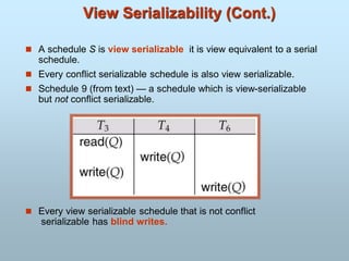 View Serializability (Cont.)
 A schedule S is view serializable it is view equivalent to a serial
schedule.
 Every conflict serializable schedule is also view serializable.
 Schedule 9 (from text) — a schedule which is view-serializable
but not conflict serializable.
 Every view serializable schedule that is not conflict
serializable has blind writes.
 
