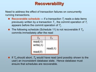 Recoverability
 Recoverable schedule — if a transaction Tj reads a data items
previously written by a transaction Ti , the commit operation of Ti
appears before the commit operation of Tj.
 The following schedule (Schedule 11) is not recoverable if T9
commits immediately after the read
 If T8 should abort, T9 would have read (and possibly shown to the
user) an inconsistent database state. Hence database must
ensure that schedules are recoverable.
Need to address the effect of transaction failures on concurrently
running transactions.
 