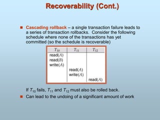 Recoverability (Cont.)
 Cascading rollback – a single transaction failure leads to
a series of transaction rollbacks. Consider the following
schedule where none of the transactions has yet
committed (so the schedule is recoverable)
If T10 fails, T11 and T12 must also be rolled back.
 Can lead to the undoing of a significant amount of work
 