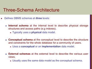 Three-Schema Architecture
 Defines DBMS schemas at three levels:
 Internal schema at the internal level to describe physical storage
structures and access paths (e.g indexes).
 Typically uses a physical data model.
 Conceptual schema at the conceptual level to describe the structure
and constraints for the whole database for a community of users.
 Uses a conceptual or an implementation data model.
 External schemas at the external level to describe the various user
views.
 Usually uses the same data model as the conceptual schema.
 