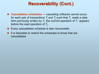 Recoverability (Cont.)
 Cascadeless schedules — cascading rollbacks cannot occur;
for each pair of transactions Ti and Tj such that Tj reads a data
item previously written by Ti, the commit operation of Ti appears
before the read operation of Tj.
 Every cascadeless schedule is also recoverable
 It is desirable to restrict the schedules to those that are
cascadeless
 