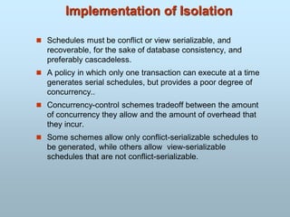 Implementation of Isolation
 Schedules must be conflict or view serializable, and
recoverable, for the sake of database consistency, and
preferably cascadeless.
 A policy in which only one transaction can execute at a time
generates serial schedules, but provides a poor degree of
concurrency..
 Concurrency-control schemes tradeoff between the amount
of concurrency they allow and the amount of overhead that
they incur.
 Some schemes allow only conflict-serializable schedules to
be generated, while others allow view-serializable
schedules that are not conflict-serializable.
 
