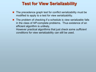 Test for View Serializability
 The precedence graph test for conflict serializability must be
modified to apply to a test for view serializability.
 The problem of checking if a schedule is view serializable falls
in the class of NP-complete problems. Thus existence of an
efficient algorithm is unlikely.
However practical algorithms that just check some sufficient
conditions for view serializability can still be used.
 