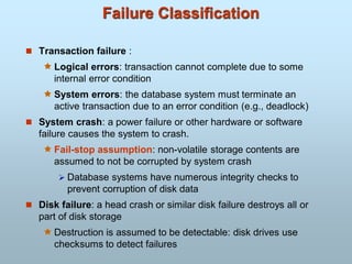 Failure Classification
 Transaction failure :
 Logical errors: transaction cannot complete due to some
internal error condition
 System errors: the database system must terminate an
active transaction due to an error condition (e.g., deadlock)
 System crash: a power failure or other hardware or software
failure causes the system to crash.
 Fail-stop assumption: non-volatile storage contents are
assumed to not be corrupted by system crash
 Database systems have numerous integrity checks to
prevent corruption of disk data
 Disk failure: a head crash or similar disk failure destroys all or
part of disk storage
 Destruction is assumed to be detectable: disk drives use
checksums to detect failures
 