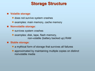 Storage Structure
 Volatile storage:
 does not survive system crashes
 examples: main memory, cache memory
 Nonvolatile storage:
 survives system crashes
 examples: disk, tape, flash memory,
non-volatile (battery backed up) RAM
 Stable storage:
 a mythical form of storage that survives all failures
 approximated by maintaining multiple copies on distinct
nonvolatile media
 