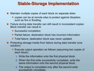 Stable-Storage Implementation
 Maintain multiple copies of each block on separate disks
 copies can be at remote sites to protect against disasters
such as fire or flooding.
 Failure during data transfer can still result in inconsistent copies:
Block transfer can result in
 Successful completion
 Partial failure: destination block has incorrect information
 Total failure: destination block was never updated
 Protecting storage media from failure during data transfer (one
solution):
 Execute output operation as follows (assuming two copies of
each block):
1. Write the information onto the first physical block.
2. When the first write successfully completes, write the
same information onto the second physical block.
3. The output is completed only after the second write
successfully completes.
 
