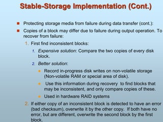 Stable-Storage Implementation (Cont.)
 Protecting storage media from failure during data transfer (cont.):
 Copies of a block may differ due to failure during output operation. To
recover from failure:
1. First find inconsistent blocks:
1. Expensive solution: Compare the two copies of every disk
block.
2. Better solution:
 Record in-progress disk writes on non-volatile storage
(Non-volatile RAM or special area of disk).
 Use this information during recovery to find blocks that
may be inconsistent, and only compare copies of these.
 Used in hardware RAID systems
2. If either copy of an inconsistent block is detected to have an error
(bad checksum), overwrite it by the other copy. If both have no
error, but are different, overwrite the second block by the first
block.
 