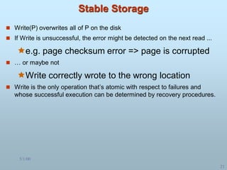 5/1/00
21
Stable Storage
 Write(P) overwrites all of P on the disk
 If Write is unsuccessful, the error might be detected on the next read ...
e.g. page checksum error => page is corrupted
 … or maybe not
Write correctly wrote to the wrong location
 Write is the only operation that’s atomic with respect to failures and
whose successful execution can be determined by recovery procedures.
 