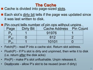 5/1/00
22
The Cache
 Cache is divided into page-sized slots.
 Each slot’s dirty bit tells if the page was updated since
it was last written to disk.
 Pin count tells number of pin ops without unpins
Page Dirty Bit Cache Address Pin Count
P2 1 91976 1
P47 0 812 2
P21 1 10101 0
• Fetch(P) - read P into a cache slot. Return slot address.
• Flush(P) - If P’s slot is dirty and unpinned, then write it to disk
(i.e. return after the disk acks)
• Pin(P) - make P’s slot unflushable. Unpin releases it.
• Deallocate - allow P’s slot to be reused (even if dirty)
 