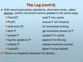 5/1/00
25
The Log (cont’d)
 With record granularity operations, short-term locks, called
latches, control concurrent record updates to the same page:
Fetch(P) read P into cache
Pin(P) ensure P isn’t flushed
write lock (P) for two-phase locking
latch P get exclusive access to P
update P update P in cache
log the update to P append it to the log
unlatch P release exclusive access
Unpin(P) allow P to be flushed
 There’s no deadlock detection for latches.
 