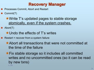 5/1/00
26
Recovery Manager
 Processes Commit, Abort and Restart
 Commit(T)
Write T’s updated pages to stable storage
atomically, even if the system crashes.
 Abort(T)
Undo the effects of T’s writes
 Restart = recover from a system failure
Abort all transactions that were not committed at
the time of the failure
Fix stable storage so it includes all committed
writes and no uncommitted ones (so it can be read
by new txns)
 