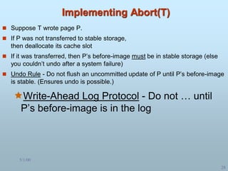 5/1/00
28
Implementing Abort(T)
 Suppose T wrote page P.
 If P was not transferred to stable storage,
then deallocate its cache slot
 If it was transferred, then P’s before-image must be in stable storage (else
you couldn’t undo after a system failure)
 Undo Rule - Do not flush an uncommitted update of P until P’s before-image
is stable. (Ensures undo is possible.)
Write-Ahead Log Protocol - Do not … until
P’s before-image is in the log
 