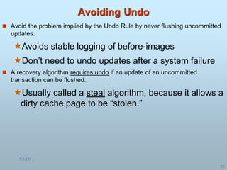5/1/00
29
Avoiding Undo
 Avoid the problem implied by the Undo Rule by never flushing uncommitted
updates.
Avoids stable logging of before-images
Don’t need to undo updates after a system failure
 A recovery algorithm requires undo if an update of an uncommitted
transaction can be flushed.
Usually called a steal algorithm, because it allows a
dirty cache page to be “stolen.”
 