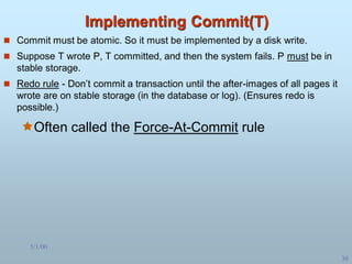 5/1/00
30
Implementing Commit(T)
 Commit must be atomic. So it must be implemented by a disk write.
 Suppose T wrote P, T committed, and then the system fails. P must be in
stable storage.
 Redo rule - Don’t commit a transaction until the after-images of all pages it
wrote are on stable storage (in the database or log). (Ensures redo is
possible.)
Often called the Force-At-Commit rule
 