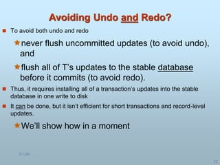 5/1/00
32
Avoiding Undo and Redo?
 To avoid both undo and redo
never flush uncommitted updates (to avoid undo),
and
flush all of T’s updates to the stable database
before it commits (to avoid redo).
 Thus, it requires installing all of a transaction’s updates into the stable
database in one write to disk
 It can be done, but it isn’t efficient for short transactions and record-level
updates.
We’ll show how in a moment
 