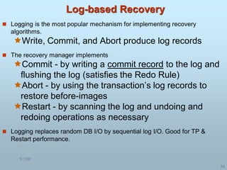 5/1/00
34
Log-based Recovery
 Logging is the most popular mechanism for implementing recovery
algorithms.
Write, Commit, and Abort produce log records
 The recovery manager implements
Commit - by writing a commit record to the log and
flushing the log (satisfies the Redo Rule)
Abort - by using the transaction’s log records to
restore before-images
Restart - by scanning the log and undoing and
redoing operations as necessary
 Logging replaces random DB I/O by sequential log I/O. Good for TP &
Restart performance.
 