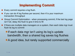5/1/00
35
Implementing Commit
 Every commit requires a log flush.
 If you can do K log flushes per second, then K is your maximum
transaction throughput
 Group Commit Optimization - when processing commit, if the last log page
isn’t full, delay the flush to give it time to fill
 If there are multiple data managers on a system, then each data mgr must
flush its log to commit
If each data mgr isn’t using its log’s update
bandwidth, then a shared log saves log flushes
A good idea, but rarely supported commercially
 