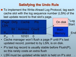 5/1/00
37
Satisfying the Undo Rule
 To implement the Write-Ahead Log Protocol, tag each
cache slot with the log sequence number (LSN) of the
last update record to that slot’s page.
Page Dirty Cache Pin
LSN
Bit Address Count
P47 1 812 2
P21 1 10101 0
Log
Start
End
On disk
Main
Memory
• Cache manager won’t flush a page P until P’s last
updated record, pointed to by LSN, is on disk.
• P’s last log record is usually stable before Flush(P),
so this rarely costs an extra flush
• LSN must be updated while latch is held on P’s slot
 