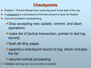 5/1/00
40
Checkpoints
 Problem - Prevent Restart from scanning back to the start of the log
 A checkpoint is a procedure to limit the amount of work for Restart
 Commit-consistent checkpointing
Stop accepting new update, commit, and abort
operations
make list of [active transaction, pointer to last log
record]
flush all dirty pages
append a checkpoint record to log, which includes
the list
resume normal processing
 Database and log are now mutually consistent
 