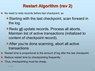 5/1/00
41
Restart Algorithm (rev 2)
 No need to redo records before last checkpoint, so
Starting with the last checkpoint, scan forward in
the log.
Redo all update records. Process all aborts.
Maintain list of active transactions (initialized to
content of checkpoint record).
After you’re done scanning, abort all active
transactions
 Restart time is proportional to the amount of log after the last checkpoint.
 Reduce restart time by checkpointing frequently.
 Thus, checkpointing must be cheap.
 