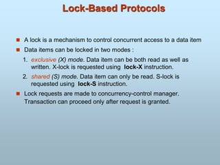Lock-Based Protocols
 A lock is a mechanism to control concurrent access to a data item
 Data items can be locked in two modes :
1. exclusive (X) mode. Data item can be both read as well as
written. X-lock is requested using lock-X instruction.
2. shared (S) mode. Data item can only be read. S-lock is
requested using lock-S instruction.
 Lock requests are made to concurrency-control manager.
Transaction can proceed only after request is granted.
 