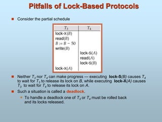 Pitfalls of Lock-Based Protocols
 Consider the partial schedule
 Neither T3 nor T4 can make progress — executing lock-S(B) causes T4
to wait for T3 to release its lock on B, while executing lock-X(A) causes
T3 to wait for T4 to release its lock on A.
 Such a situation is called a deadlock.
 To handle a deadlock one of T3 or T4 must be rolled back
and its locks released.
 