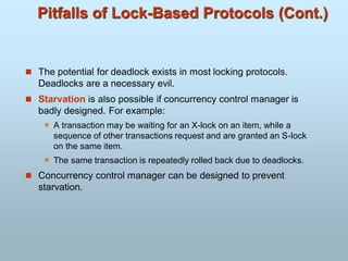 Pitfalls of Lock-Based Protocols (Cont.)
 The potential for deadlock exists in most locking protocols.
Deadlocks are a necessary evil.
 Starvation is also possible if concurrency control manager is
badly designed. For example:
 A transaction may be waiting for an X-lock on an item, while a
sequence of other transactions request and are granted an S-lock
on the same item.
 The same transaction is repeatedly rolled back due to deadlocks.
 Concurrency control manager can be designed to prevent
starvation.
 