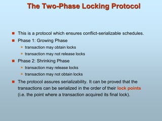 The Two-Phase Locking Protocol
 This is a protocol which ensures conflict-serializable schedules.
 Phase 1: Growing Phase
 transaction may obtain locks
 transaction may not release locks
 Phase 2: Shrinking Phase
 transaction may release locks
 transaction may not obtain locks
 The protocol assures serializability. It can be proved that the
transactions can be serialized in the order of their lock points
(i.e. the point where a transaction acquired its final lock).
 