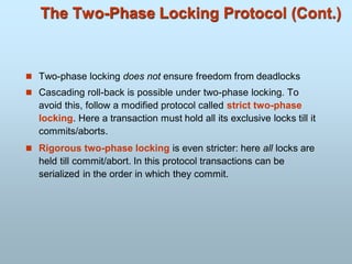The Two-Phase Locking Protocol (Cont.)
 Two-phase locking does not ensure freedom from deadlocks
 Cascading roll-back is possible under two-phase locking. To
avoid this, follow a modified protocol called strict two-phase
locking. Here a transaction must hold all its exclusive locks till it
commits/aborts.
 Rigorous two-phase locking is even stricter: here all locks are
held till commit/abort. In this protocol transactions can be
serialized in the order in which they commit.
 