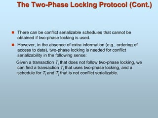 The Two-Phase Locking Protocol (Cont.)
 There can be conflict serializable schedules that cannot be
obtained if two-phase locking is used.
 However, in the absence of extra information (e.g., ordering of
access to data), two-phase locking is needed for conflict
serializability in the following sense:
Given a transaction Ti that does not follow two-phase locking, we
can find a transaction Tj that uses two-phase locking, and a
schedule for Ti and Tj that is not conflict serializable.
 