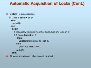 Automatic Acquisition of Locks (Cont.)
 write(D) is processed as:
if Ti has a lock-X on D
then
write(D)
else
begin
if necessary wait until no other trans. has any lock on D,
if Ti has a lock-S on D
then
upgrade lock on D to lock-X
else
grant Ti a lock-X on D
write(D)
end;
 All locks are released after commit or abort
 