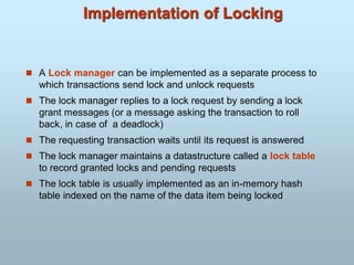 Implementation of Locking
 A Lock manager can be implemented as a separate process to
which transactions send lock and unlock requests
 The lock manager replies to a lock request by sending a lock
grant messages (or a message asking the transaction to roll
back, in case of a deadlock)
 The requesting transaction waits until its request is answered
 The lock manager maintains a datastructure called a lock table
to record granted locks and pending requests
 The lock table is usually implemented as an in-memory hash
table indexed on the name of the data item being locked
 