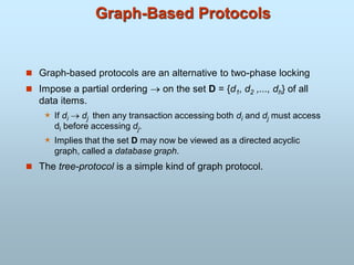 Graph-Based Protocols
 Graph-based protocols are an alternative to two-phase locking
 Impose a partial ordering  on the set D = {d1, d2 ,..., dh} of all
data items.
 If di  dj then any transaction accessing both di and dj must access
di before accessing dj.
 Implies that the set D may now be viewed as a directed acyclic
graph, called a database graph.
 The tree-protocol is a simple kind of graph protocol.
 