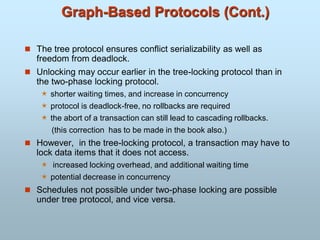 Graph-Based Protocols (Cont.)
 The tree protocol ensures conflict serializability as well as
freedom from deadlock.
 Unlocking may occur earlier in the tree-locking protocol than in
the two-phase locking protocol.
 shorter waiting times, and increase in concurrency
 protocol is deadlock-free, no rollbacks are required
 the abort of a transaction can still lead to cascading rollbacks.
(this correction has to be made in the book also.)
 However, in the tree-locking protocol, a transaction may have to
lock data items that it does not access.
 increased locking overhead, and additional waiting time
 potential decrease in concurrency
 Schedules not possible under two-phase locking are possible
under tree protocol, and vice versa.
 