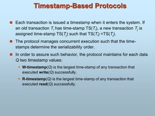 Timestamp-Based Protocols
 Each transaction is issued a timestamp when it enters the system. If
an old transaction Ti has time-stamp TS(Ti), a new transaction Tj is
assigned time-stamp TS(Tj) such that TS(Ti) <TS(Tj).
 The protocol manages concurrent execution such that the time-
stamps determine the serializability order.
 In order to assure such behavior, the protocol maintains for each data
Q two timestamp values:
 W-timestamp(Q) is the largest time-stamp of any transaction that
executed write(Q) successfully.
 R-timestamp(Q) is the largest time-stamp of any transaction that
executed read(Q) successfully.
 