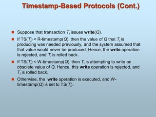 Timestamp-Based Protocols (Cont.)
 Suppose that transaction Ti issues write(Q).
 If TS(Ti) < R-timestamp(Q), then the value of Q that Ti is
producing was needed previously, and the system assumed that
that value would never be produced. Hence, the write operation
is rejected, and Ti is rolled back.
 If TS(Ti) < W-timestamp(Q), then Ti is attempting to write an
obsolete value of Q. Hence, this write operation is rejected, and
Ti is rolled back.
 Otherwise, the write operation is executed, and W-
timestamp(Q) is set to TS(Ti).
 
