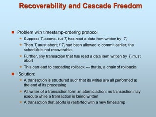 Recoverability and Cascade Freedom
 Problem with timestamp-ordering protocol:
 Suppose Ti aborts, but Tj has read a data item written by Ti
 Then Tj must abort; if Tj had been allowed to commit earlier, the
schedule is not recoverable.
 Further, any transaction that has read a data item written by Tj must
abort
 This can lead to cascading rollback --- that is, a chain of rollbacks
 Solution:
 A transaction is structured such that its writes are all performed at
the end of its processing
 All writes of a transaction form an atomic action; no transaction may
execute while a transaction is being written
 A transaction that aborts is restarted with a new timestamp
 
