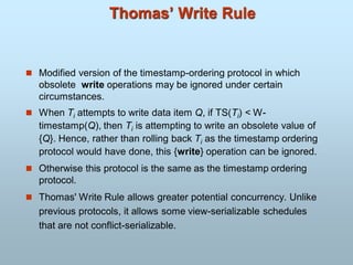 Thomas’ Write Rule
 Modified version of the timestamp-ordering protocol in which
obsolete write operations may be ignored under certain
circumstances.
 When Ti attempts to write data item Q, if TS(Ti) < W-
timestamp(Q), then Ti is attempting to write an obsolete value of
{Q}. Hence, rather than rolling back Ti as the timestamp ordering
protocol would have done, this {write} operation can be ignored.
 Otherwise this protocol is the same as the timestamp ordering
protocol.
 Thomas' Write Rule allows greater potential concurrency. Unlike
previous protocols, it allows some view-serializable schedules
that are not conflict-serializable.
 